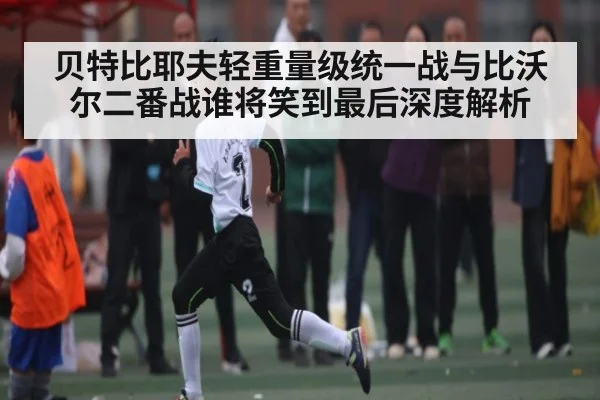 贝特比耶夫轻重量级统一战与比沃尔二番战谁将笑到最后深度解析