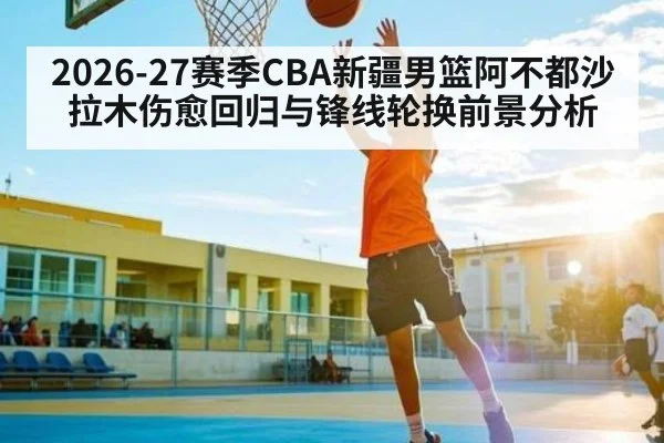 2026-27赛季CBA新疆男篮阿不都沙拉木伤愈回归与锋线轮换前景分析